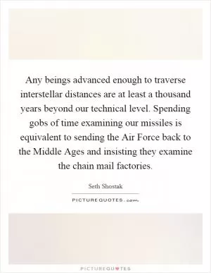 Any beings advanced enough to traverse interstellar distances are at least a thousand years beyond our technical level. Spending gobs of time examining our missiles is equivalent to sending the Air Force back to the Middle Ages and insisting they examine the chain mail factories Picture Quote #1
