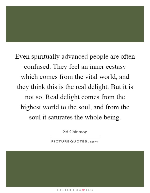 Even spiritually advanced people are often confused. They feel an inner ecstasy which comes from the vital world, and they think this is the real delight. But it is not so. Real delight comes from the highest world to the soul, and from the soul it saturates the whole being. Picture Quote #1