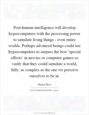 Post-human intelligence will develop hypercomputers with the processing power to simulate living things - even entire worlds. Perhaps advanced beings could use hypercomputers to surpass the best ‘special effects’ in movies or computer games so vastly that they could simulate a world, fully, as complex as the one we perceive ourselves to be in Picture Quote #1