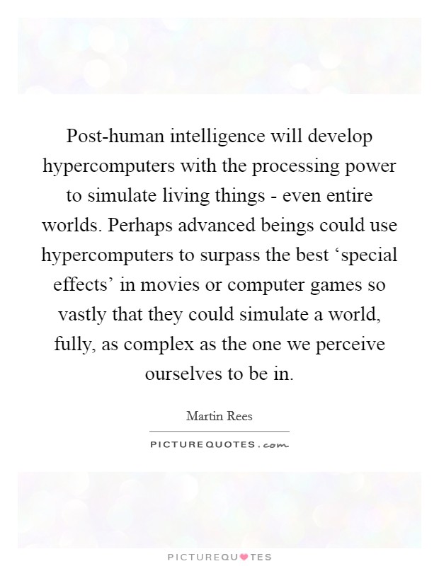 Post-human intelligence will develop hypercomputers with the processing power to simulate living things - even entire worlds. Perhaps advanced beings could use hypercomputers to surpass the best ‘special effects' in movies or computer games so vastly that they could simulate a world, fully, as complex as the one we perceive ourselves to be in. Picture Quote #1