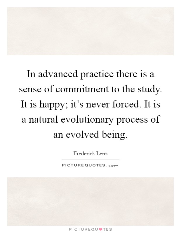 In advanced practice there is a sense of commitment to the study. It is happy; it's never forced. It is a natural evolutionary process of an evolved being. Picture Quote #1