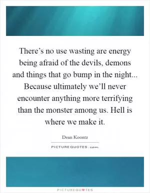 There’s no use wasting are energy being afraid of the devils, demons and things that go bump in the night... Because ultimately we’ll never encounter anything more terrifying than the monster among us. Hell is where we make it Picture Quote #1