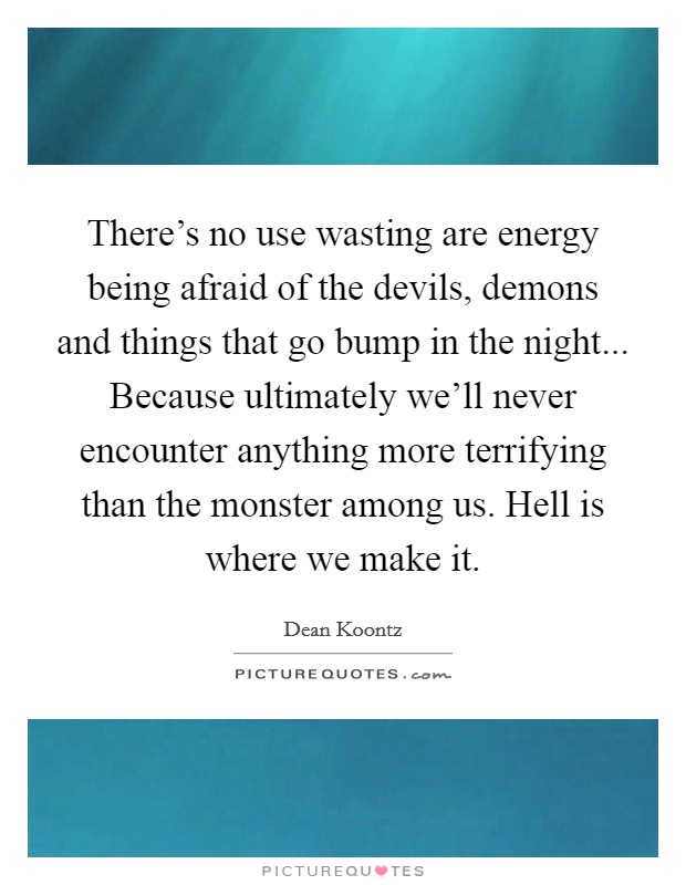 There's no use wasting are energy being afraid of the devils, demons and things that go bump in the night... Because ultimately we'll never encounter anything more terrifying than the monster among us. Hell is where we make it. Picture Quote #1
