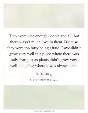 They were nice enough people and all, but there wasn’t much love in them. Because they were too busy being afraid. Love didn’t grow very well in a place where there was only fear, just as plants didn’t grow very well in a place where it was always dark Picture Quote #1