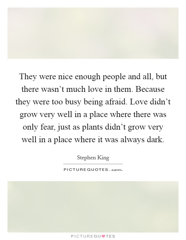 They were nice enough people and all, but there wasn't much love in them. Because they were too busy being afraid. Love didn't grow very well in a place where there was only fear, just as plants didn't grow very well in a place where it was always dark. Picture Quote #1