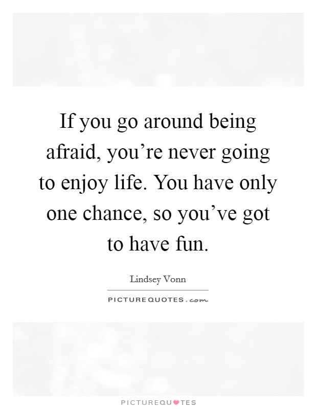 If you go around being afraid, you're never going to enjoy life. You have only one chance, so you've got to have fun. Picture Quote #1