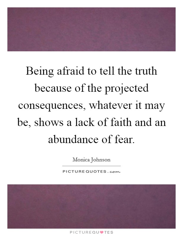 Being afraid to tell the truth because of the projected consequences, whatever it may be, shows a lack of faith and an abundance of fear. Picture Quote #1