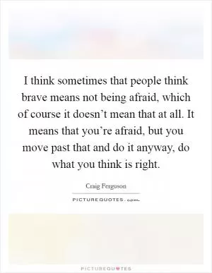 I think sometimes that people think brave means not being afraid, which of course it doesn’t mean that at all. It means that you’re afraid, but you move past that and do it anyway, do what you think is right Picture Quote #1