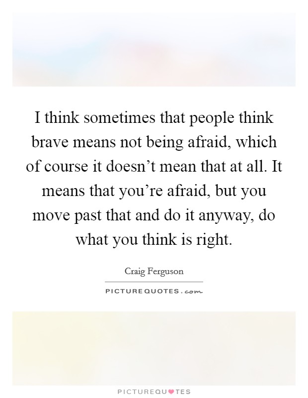 I think sometimes that people think brave means not being afraid, which of course it doesn't mean that at all. It means that you're afraid, but you move past that and do it anyway, do what you think is right. Picture Quote #1