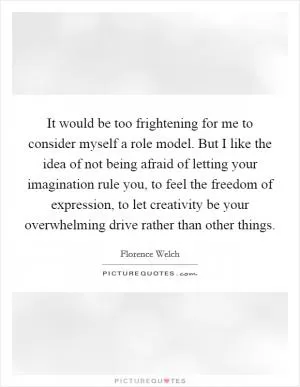 It would be too frightening for me to consider myself a role model. But I like the idea of not being afraid of letting your imagination rule you, to feel the freedom of expression, to let creativity be your overwhelming drive rather than other things Picture Quote #1