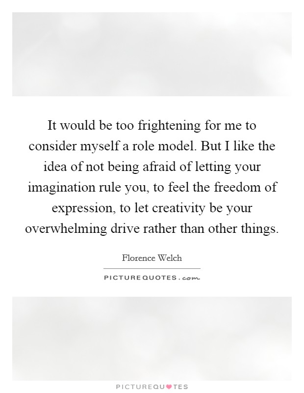 It would be too frightening for me to consider myself a role model. But I like the idea of not being afraid of letting your imagination rule you, to feel the freedom of expression, to let creativity be your overwhelming drive rather than other things. Picture Quote #1