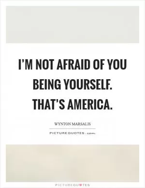 I’m not afraid of you being yourself. That’s America Picture Quote #1