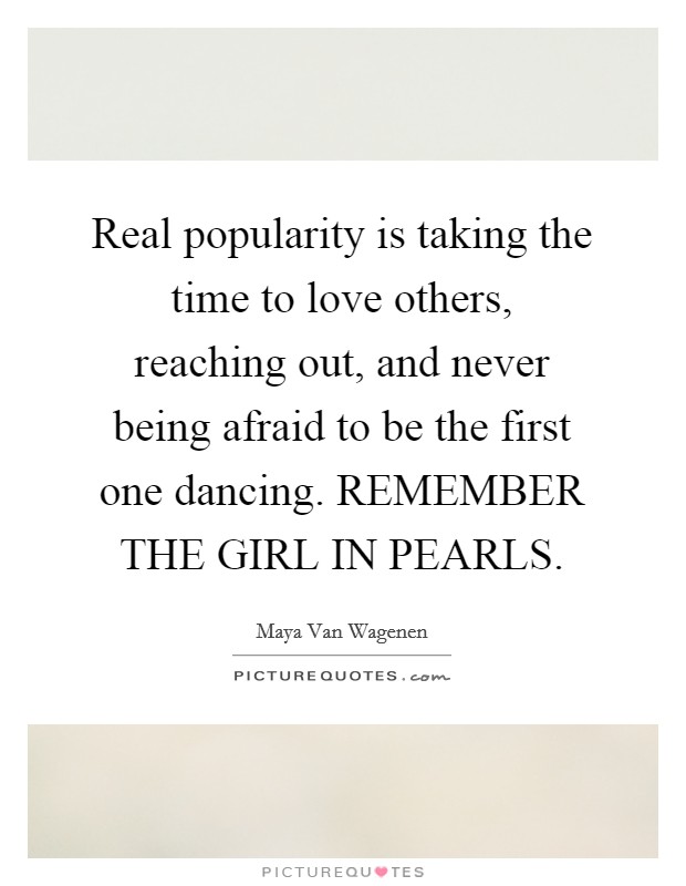 Real popularity is taking the time to love others, reaching out, and never being afraid to be the first one dancing. REMEMBER THE GIRL IN PEARLS. Picture Quote #1