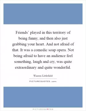 Friends’ played in this territory of being funny, and then also just grabbing your heart. And not afraid of that. It was a comedic soap opera. Not being afraid to have an audience feel something, laugh and cry, was quite extraordinary and quite wonderful Picture Quote #1