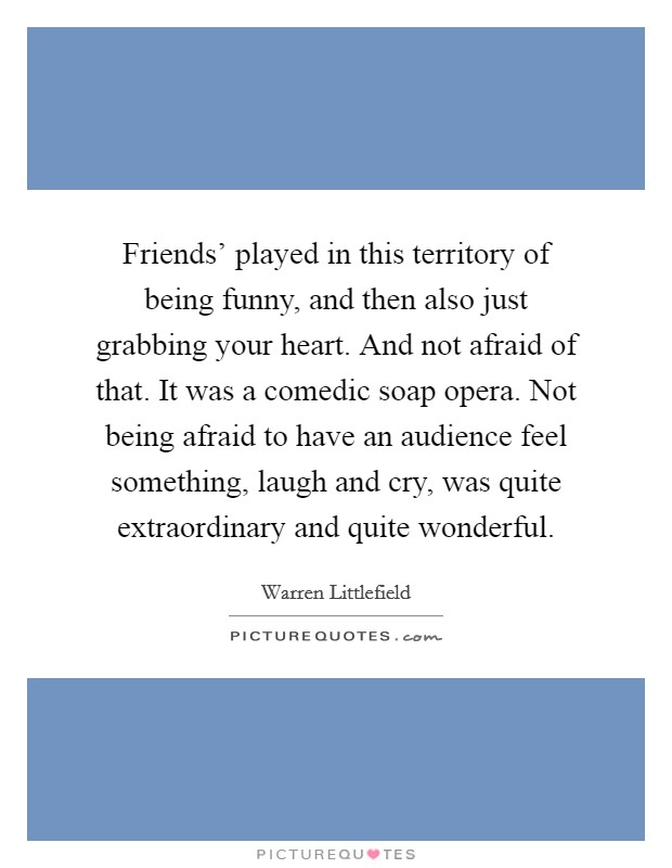 Friends' played in this territory of being funny, and then also just grabbing your heart. And not afraid of that. It was a comedic soap opera. Not being afraid to have an audience feel something, laugh and cry, was quite extraordinary and quite wonderful. Picture Quote #1