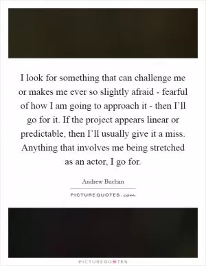 I look for something that can challenge me or makes me ever so slightly afraid - fearful of how I am going to approach it - then I’ll go for it. If the project appears linear or predictable, then I’ll usually give it a miss. Anything that involves me being stretched as an actor, I go for Picture Quote #1