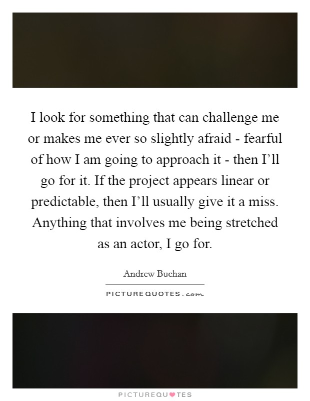 I look for something that can challenge me or makes me ever so slightly afraid - fearful of how I am going to approach it - then I'll go for it. If the project appears linear or predictable, then I'll usually give it a miss. Anything that involves me being stretched as an actor, I go for. Picture Quote #1