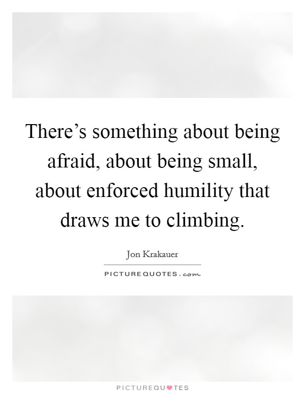 There's something about being afraid, about being small, about enforced humility that draws me to climbing. Picture Quote #1