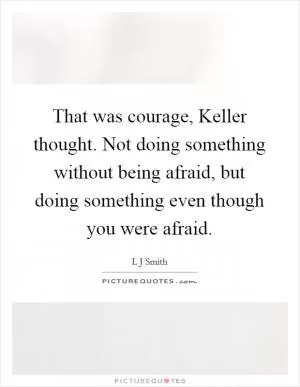 That was courage, Keller thought. Not doing something without being afraid, but doing something even though you were afraid Picture Quote #1