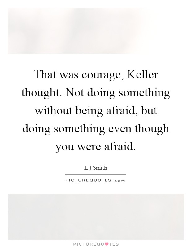 That was courage, Keller thought. Not doing something without being afraid, but doing something even though you were afraid. Picture Quote #1