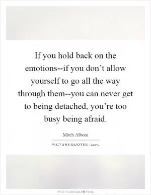 If you hold back on the emotions--if you don’t allow yourself to go all the way through them--you can never get to being detached, you’re too busy being afraid Picture Quote #1