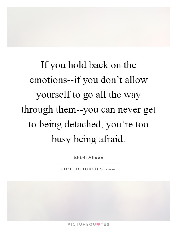 If you hold back on the emotions--if you don't allow yourself to go all the way through them--you can never get to being detached, you're too busy being afraid. Picture Quote #1