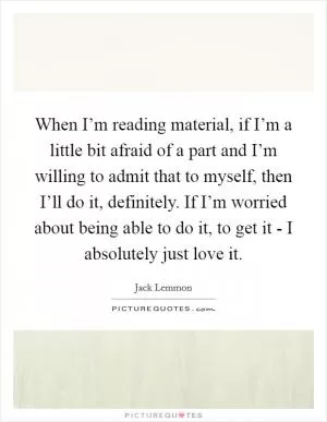 When I’m reading material, if I’m a little bit afraid of a part and I’m willing to admit that to myself, then I’ll do it, definitely. If I’m worried about being able to do it, to get it - I absolutely just love it Picture Quote #1