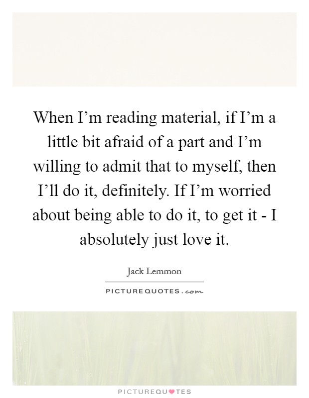 When I'm reading material, if I'm a little bit afraid of a part and I'm willing to admit that to myself, then I'll do it, definitely. If I'm worried about being able to do it, to get it - I absolutely just love it. Picture Quote #1