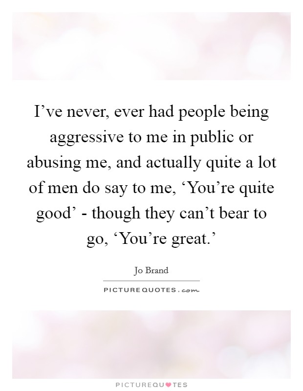 I've never, ever had people being aggressive to me in public or abusing me, and actually quite a lot of men do say to me, ‘You're quite good' - though they can't bear to go, ‘You're great.' Picture Quote #1