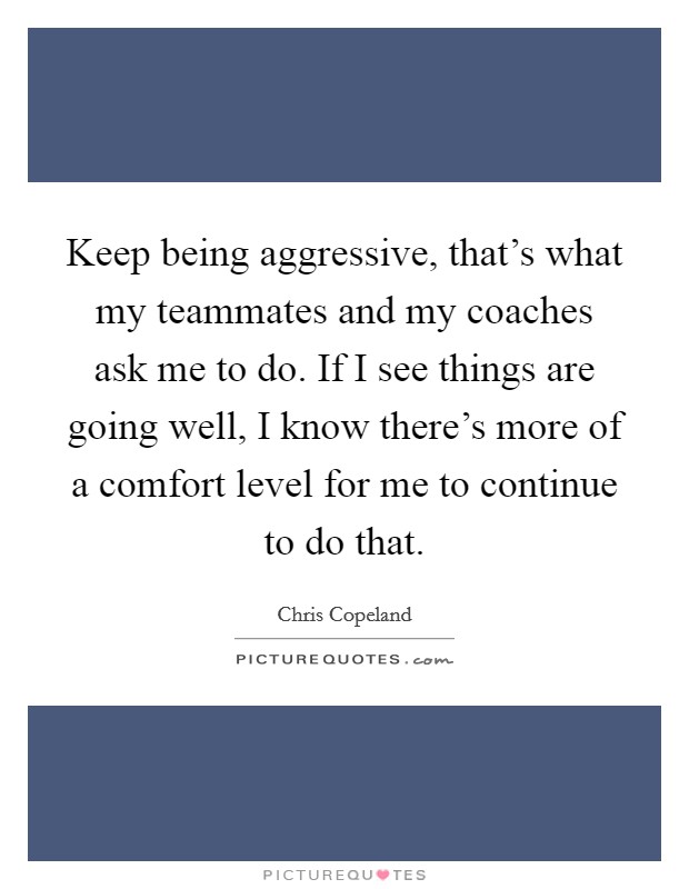 Keep being aggressive, that's what my teammates and my coaches ask me to do. If I see things are going well, I know there's more of a comfort level for me to continue to do that. Picture Quote #1