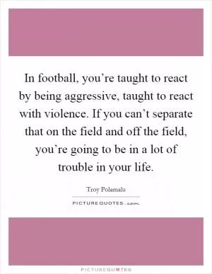 In football, you’re taught to react by being aggressive, taught to react with violence. If you can’t separate that on the field and off the field, you’re going to be in a lot of trouble in your life Picture Quote #1