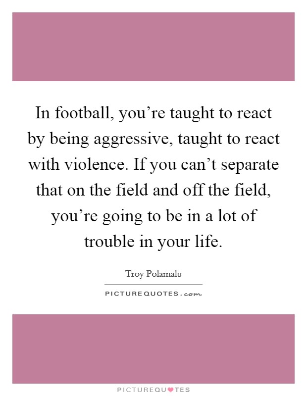 In football, you're taught to react by being aggressive, taught to react with violence. If you can't separate that on the field and off the field, you're going to be in a lot of trouble in your life. Picture Quote #1
