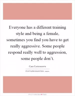 Everyone has a different training style and being a female, sometimes you find you have to get really aggressive. Some people respond really well to aggression, some people don’t Picture Quote #1