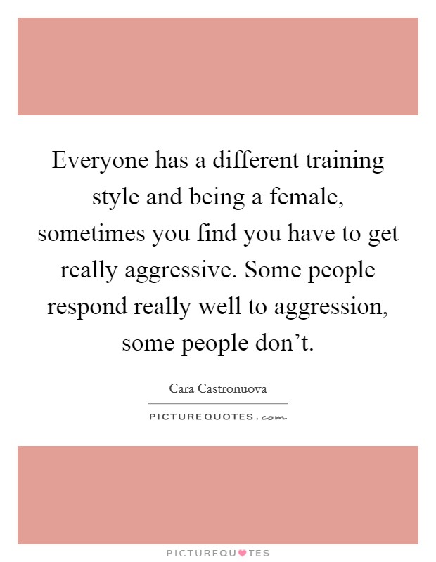 Everyone has a different training style and being a female, sometimes you find you have to get really aggressive. Some people respond really well to aggression, some people don't. Picture Quote #1