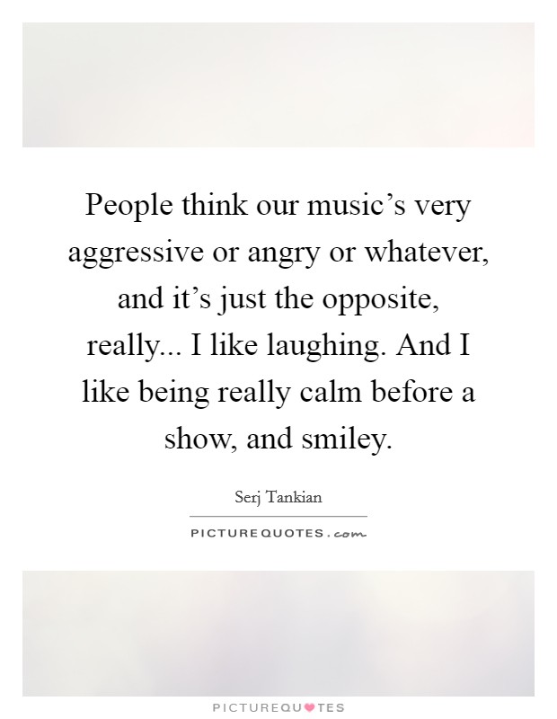 People think our music's very aggressive or angry or whatever, and it's just the opposite, really... I like laughing. And I like being really calm before a show, and smiley. Picture Quote #1
