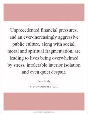 Unprecedented financial pressures, and an ever-increasingly aggressive public culture, along with social, moral and spiritual fragmentation, are leading to lives being overwhelmed by stress, intolerable interior isolation and even quiet despair Picture Quote #1