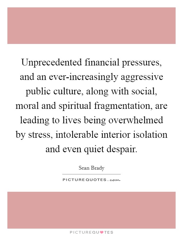 Unprecedented financial pressures, and an ever-increasingly aggressive public culture, along with social, moral and spiritual fragmentation, are leading to lives being overwhelmed by stress, intolerable interior isolation and even quiet despair. Picture Quote #1