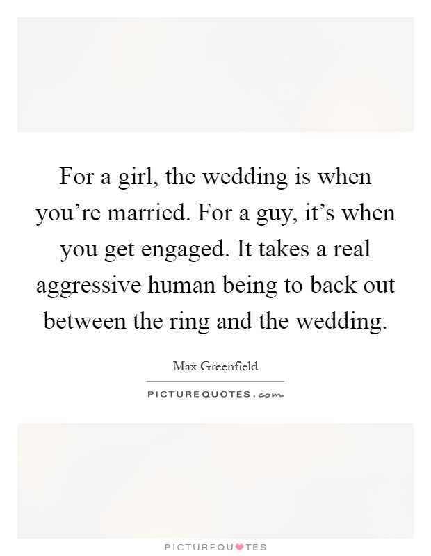 For a girl, the wedding is when you're married. For a guy, it's when you get engaged. It takes a real aggressive human being to back out between the ring and the wedding. Picture Quote #1