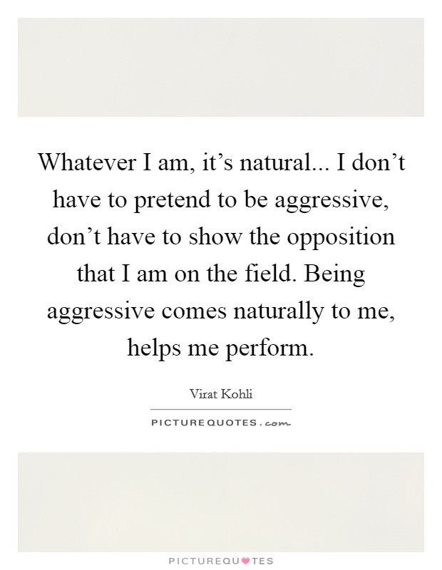 Whatever I am, it's natural... I don't have to pretend to be aggressive, don't have to show the opposition that I am on the field. Being aggressive comes naturally to me, helps me perform. Picture Quote #1