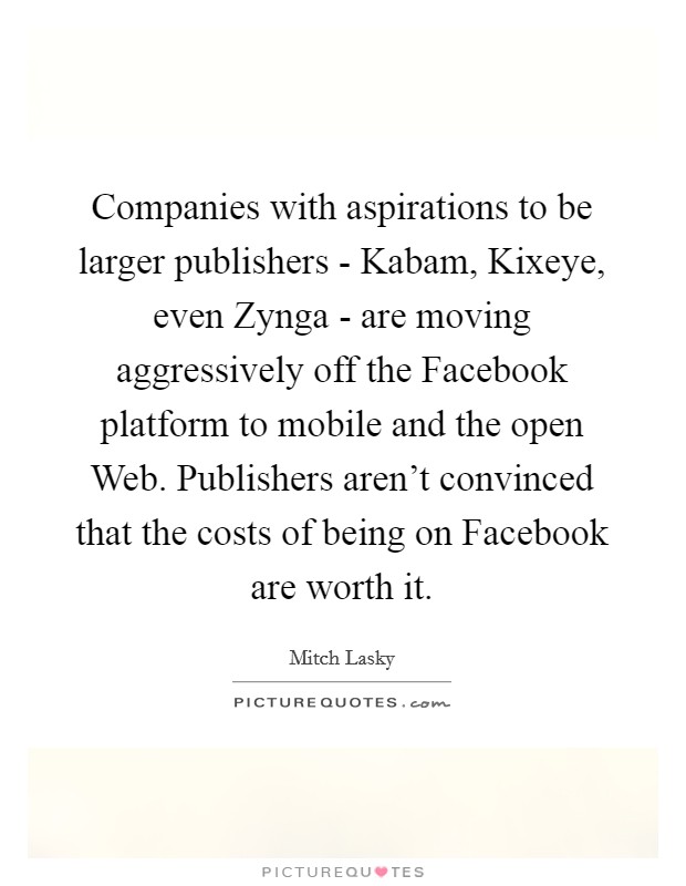Companies with aspirations to be larger publishers - Kabam, Kixeye, even Zynga - are moving aggressively off the Facebook platform to mobile and the open Web. Publishers aren't convinced that the costs of being on Facebook are worth it. Picture Quote #1
