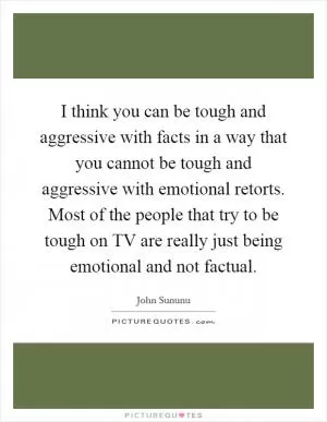 I think you can be tough and aggressive with facts in a way that you cannot be tough and aggressive with emotional retorts. Most of the people that try to be tough on TV are really just being emotional and not factual Picture Quote #1
