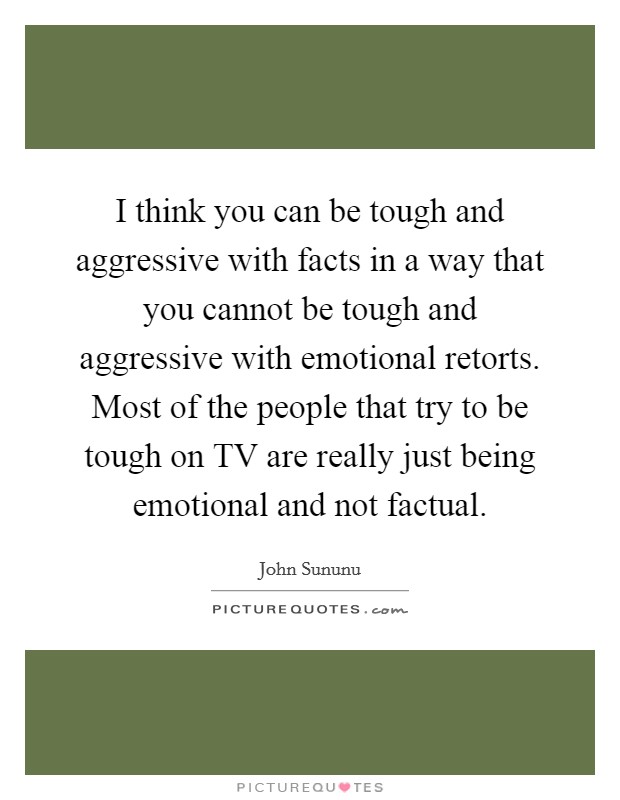 I think you can be tough and aggressive with facts in a way that you cannot be tough and aggressive with emotional retorts. Most of the people that try to be tough on TV are really just being emotional and not factual. Picture Quote #1