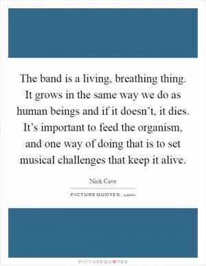 The band is a living, breathing thing. It grows in the same way we do as human beings and if it doesn’t, it dies. It’s important to feed the organism, and one way of doing that is to set musical challenges that keep it alive Picture Quote #1