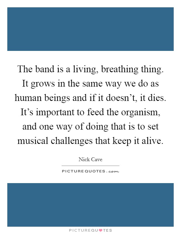 The band is a living, breathing thing. It grows in the same way we do as human beings and if it doesn't, it dies. It's important to feed the organism, and one way of doing that is to set musical challenges that keep it alive. Picture Quote #1