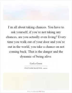 I’m all about taking chances. You have to ask yourself, if you’re not taking any chances, are you actually even living? Every time you walk out of your door and you’re out in the world, you take a chance on not coming back. That is the danger and the dynamic of being alive Picture Quote #1