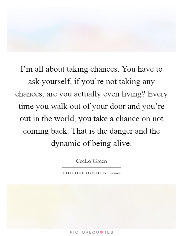 I'm all about taking chances. You have to ask yourself, if you're not taking any chances, are you actually even living? Every time you walk out of your door and you're out in the world, you take a chance on not coming back. That is the danger and the dynamic of being alive. Picture Quote #1