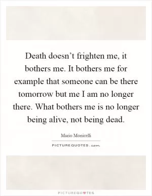 Death doesn’t frighten me, it bothers me. It bothers me for example that someone can be there tomorrow but me I am no longer there. What bothers me is no longer being alive, not being dead Picture Quote #1