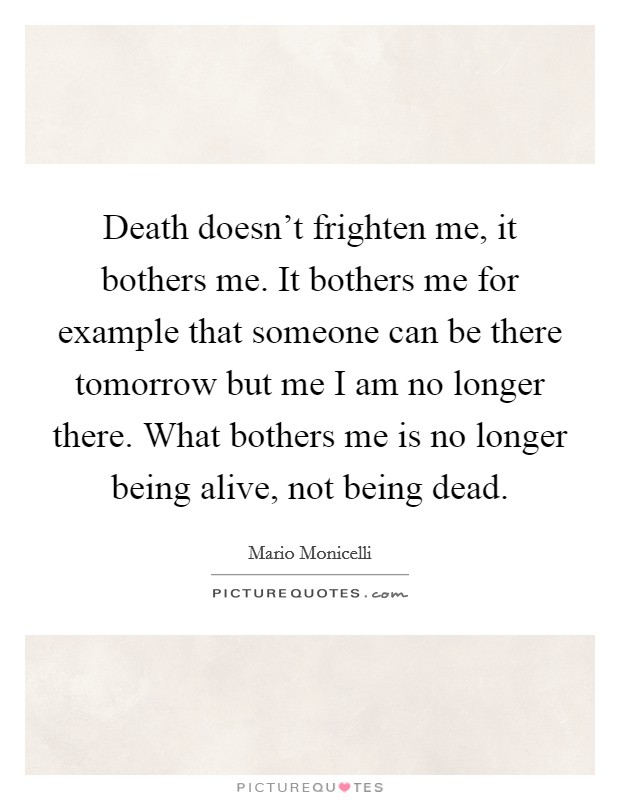 Death doesn't frighten me, it bothers me. It bothers me for example that someone can be there tomorrow but me I am no longer there. What bothers me is no longer being alive, not being dead. Picture Quote #1