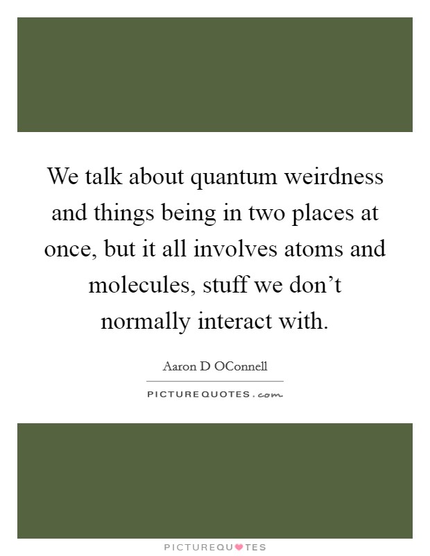 We talk about quantum weirdness and things being in two places at once, but it all involves atoms and molecules, stuff we don't normally interact with. Picture Quote #1