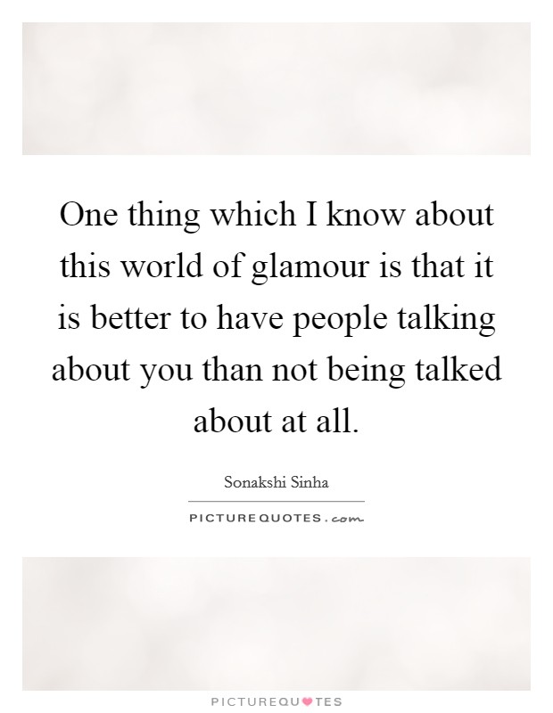 One thing which I know about this world of glamour is that it is better to have people talking about you than not being talked about at all. Picture Quote #1